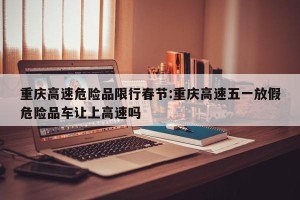 重庆高速危险品限行春节:重庆高速五一放假危险品车让上高速吗