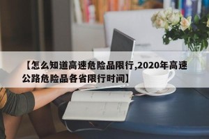 【怎么知道高速危险品限行,2020年高速公路危险品各省限行时间】