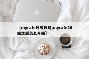 【mycafe升级攻略,mycafe26级之后怎么升级】