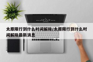 太原限行到什么时间解除/太原限行到什么时间解除最新消息