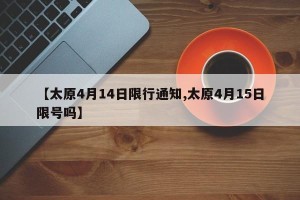 【太原4月14日限行通知,太原4月15日限号吗】