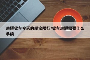 进疆货车今天的规定限行/货车进疆需要什么手续