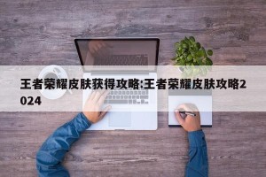 王者荣耀皮肤获得攻略:王者荣耀皮肤攻略2024