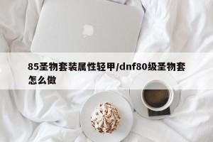 85圣物套装属性轻甲/dnf80级圣物套怎么做