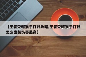 【王者荣耀猴子打野攻略,王者荣耀猴子打野怎么出装伤害最高】