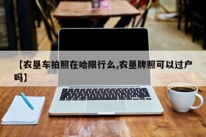 【农垦车拍照在哈限行么,农垦牌照可以过户吗】