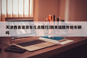 天津西青道货车几点限行/西青道限外地车辆吗